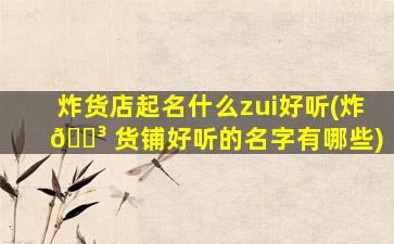 炸货店起名什么zui
好听(炸 🐳 货铺好听的名字有哪些)
